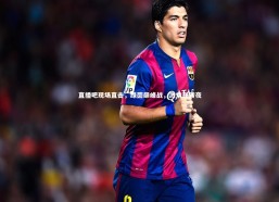 c7c7.app-直播吧现场直击，绿茵巅峰战，激情逆转夜