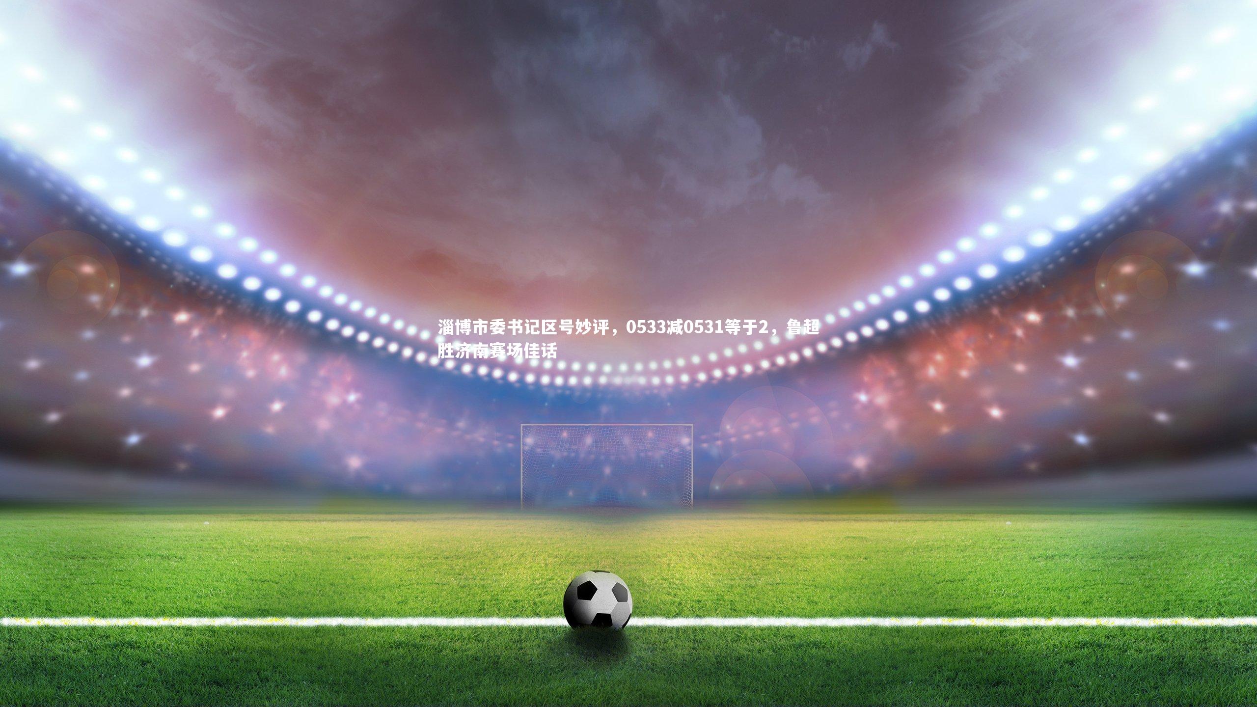 淄博市委书记区号妙评，0533减0531等于2，鲁超胜济南赛场佳话